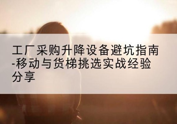 蒙自移动式升降机怎么选-工厂采购升降设备避坑指南-移动与货梯挑选实战经验分享