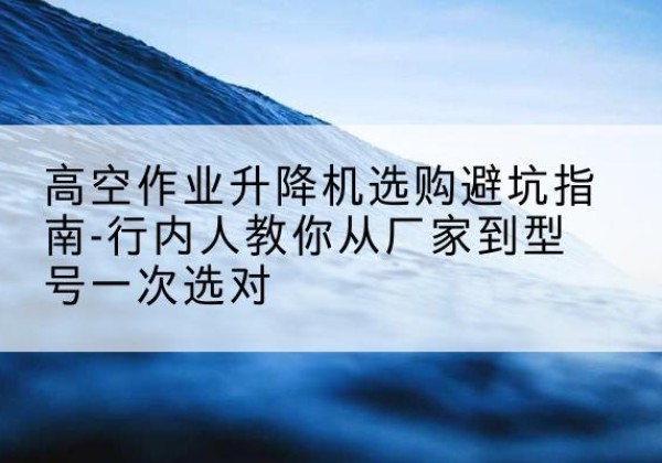 蒙自升降平台厂家-高空作业升降机选购避坑指南-行内人教你从厂家到型号一次选对