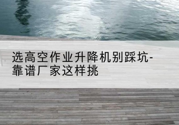 蒙自剪叉式升降机厂家-选高空作业升降机别踩坑-靠谱厂家这样挑