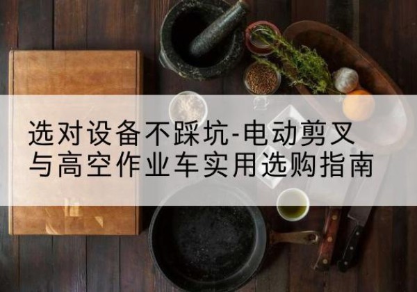 蒙自电动剪叉升降平台怎么选-选对设备不踩坑-电动剪叉与高空作业车实用选购指南