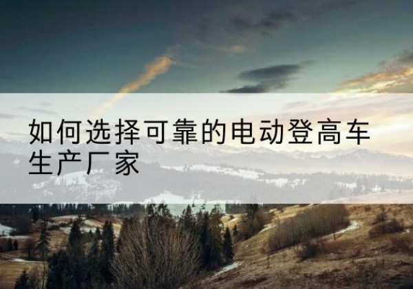 蒙自电动登高车厂家-如何选择可靠的电动登高车生产厂家