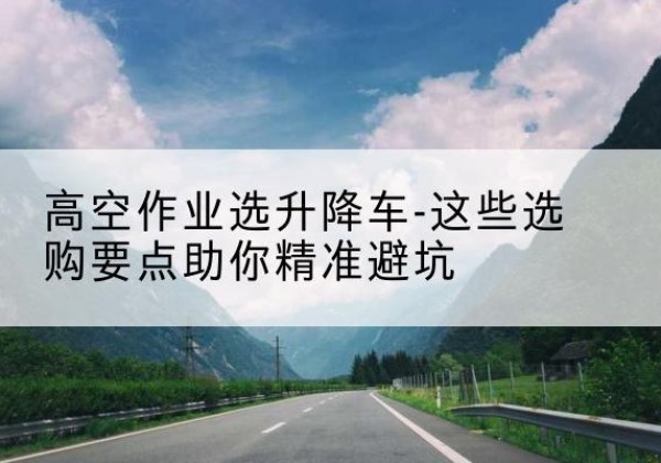 蒙自升降车厂家-高空作业选升降车-这些选购要点助你*避坑