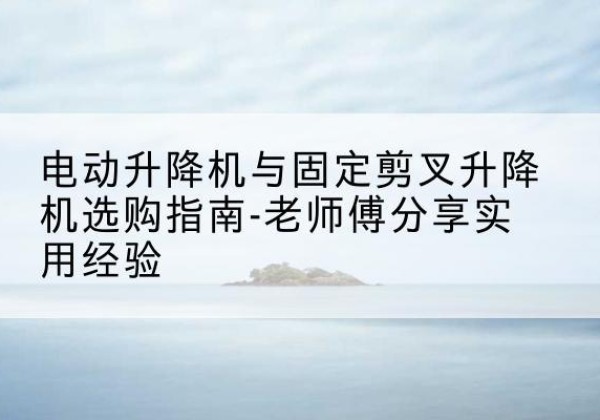 蒙自电动升降机怎么选-电动升降机与固定剪叉升降机选购指南-老师傅分享实用经验
