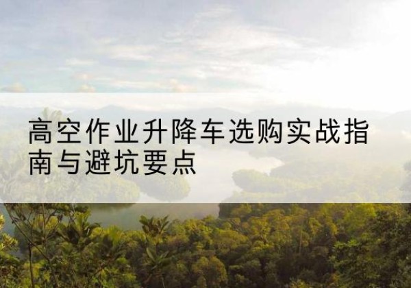 蒙自升降车怎么选-高空作业升降车选购实战指南与避坑要点