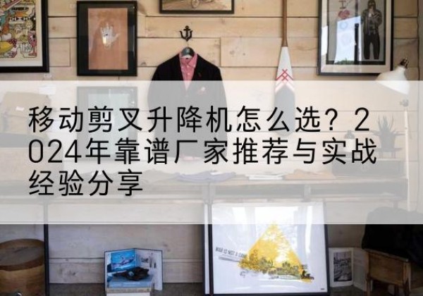 蒙自升降平台厂家推荐-移动剪叉升降机怎么选？2024年靠谱厂家推荐与实战经验分享