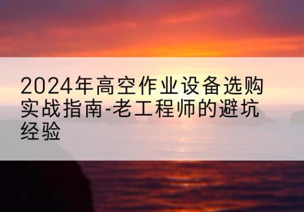 蒙自高空作业升降机厂家推荐-2024年高空作业设备选购实战指南-老工程师的避坑经验