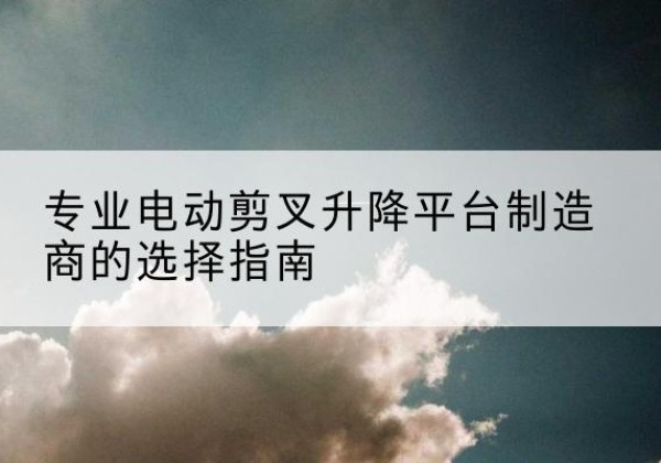 蒙自电动剪叉升降平台厂家-专业电动剪叉升降平台制造商的选择指南